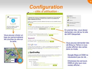 Configuration
- clés d’utilisation -
En premier lieu, vous devez
demander une clé sur le site
de l’API Géoportail.
Vous pouvez demander des
clé Bing ou Yahoo si vous
voulez afficher des cartes
dans ce mode.
Google Maps et OSM ne
nécessitent pas de clé…
Vous pouvez choisir un
logo qui personnalisera
les couches du site sur
la carte.
Choisissez les serveurs
OSM et celui que vous
voulez afficher…
6
 