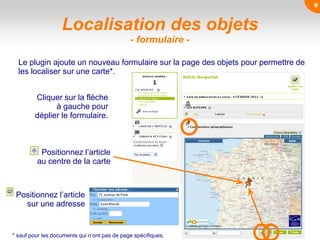 Localisation des objets
- formulaire -
Le plugin ajoute un nouveau formulaire sur la page des objets pour permettre de
les localiser sur une carte*.
* sauf pour les documents qui n’ont pas de page spécifiques.
Cliquer sur la flèche
à gauche pour
déplier le formulaire.
Positionnez l’article
au centre de la carte
Positionnez l’article
sur une adresse
9
 