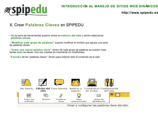 INTRODUCCIÓN AL MANEJO DE SITIOS WEB DINÁMICOS http://www.spipedu.es 6. Crear  Palabras Claves  en SPIPEDU -  En la barra de herramientas superior entrar en  edición del sitio  y dentro seleccionar  palabras claves . - “ Modificar este grupo de palabras ”: supone modificar el nombre que agrupa una serie  de palabras claves. - “ Crear una nueva palabra clave ”: dentro de cada grupo de palabras se pueden crear  tantas como se desee. Una vez creadas es importante no modificarlas. -  Función  de las “palabras claves”: Sirven para ordenar todo el contenido de la web. 