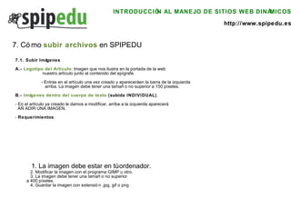 INTRODUCCIÓN AL MANEJO DE SITIOS WEB DINÁMICOS http://www.spipedu.es 7. Cómo  subir archivos  en SPIPEDU 7.1. Subir Imágenes A.-  Logotipo del Artículo : Imagen que nos ilustra en la portada de la web   nuestro artículo junto al contenido del epígrafe. - Entras en el artículo una vez creado y aparecerá en la barra de la izquierda   arriba. La imagen debe tener una tamaño no superior a 150 píxeles. B.-  Imágenes dentro del cuerpo de texto  (subida INDIVIDUAL) . - En el artículo ya creado le damos a modificar, arriba a la izquierda aparecerá  AÑADIR UNA IMAGEN. -  Requerimientos :    1. La imagen debe estar en tú ordenador.   2. Modificar la imagen con el programa GIMP u otro.   3. La imagen debe tener una tamaño no superior  a 400 píxeles.   4. Guardar la imagen con extensión .jpg, gif o png 