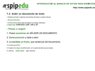 INTRODUCCIÓN AL MANEJO DE SITIOS WEB DINÁMICOS http://www.spipedu.es 7.2. Subir un documento de texto - Podemos añadir o adjuntar documentos de texto a nuestro artículo. - Requerimientos: 1. El documento debe estar guardado en nuestro ordenador. 2. Debe tener  extensión pdf, odt y rtf. - Pasos a seguir: 1. Pulsar  examinar  en AÑADIR UN DOCUMENTO 2.  Seleccionarlo  y darle a abrir. 3. Le escribes un  título , que será el pie del docuemento. 4. Le das a  guardar . 5. Copias el  código  <docXX/center> en la parte del texto que se desee. 6. Left=izq.  center=centro  right= derecha  