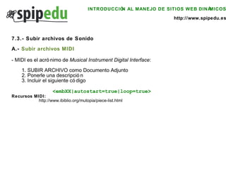 INTRODUCCIÓN AL MANEJO DE SITIOS WEB DINÁMICOS http://www.spipedu.es 7.3.- Subir archivos de Sonido A.-  Subir archivos MIDI   - MIDI es el acrónimo de  Musical Instrument Digital Interface : 1. SUBIR ARCHIVO como Documento Adjunto 2. Ponerle una descripción 3. Incluir el siguiente código <embXX|autostart=true|loop=true> Recursos MIDI: http://www.ibiblio.org/mutopia/piece-list.html   