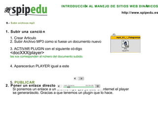 INTRODUCCIÓN AL MANEJO DE SITIOS WEB DINÁMICOS http://www.spipedu.es 1. Crear Articulo 2. Subir Archivo MP3 como si fuese un documento nuevo 3. ACTIVAR PLUGIN con el siguiente código <docXXX|player> las xxx corresponden al número del documento subido.  4. Aparecerá un PLAYER igual a este 5.   PUBLICAR 1. Subir una canción 2. Poner un enlace directo a un MP3 Si ponemos un enlace a un archivo mp3 que ya esté en internet el player se generará solo. Gracias a que tenemos un plugin que lo hace. B.-  Subir archivos mp3 