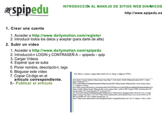INTRODUCCIÓN AL MANEJO DE SITIOS WEB DINÁMICOS http://www.spipedu.es 1. Crear una cuenta 1. Acceder a  http://www.dailymotion.com/register 2. Introducir todos los datos y aceptar (para darte de alta) 2. Subir un vídeo 1. Acceder a  http://www.dailymotion.com/spipedu 2. Introducción LOGIN y CONTRASEÑA –  spipedu - spip 3. Cargar Vídeos 4. Esperar que se suba 5. Poner nombre, descripción, tags 6. Bloguear este vídeo 7. Copiar Código en el articulo correspondiente. 8.-   Publicar el artículo 