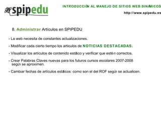 INTRODUCCIÓN AL MANEJO DE SITIOS WEB DINÁMICOS http://www.spipedu.es 8.  Administrar  Artículos en SPIPEDU - La web necesita de constantes actualizaciones. - Modificar cada cierto tiempo los articulos de  NOTICIAS DESTACADAS .  - Visualizar los artículos de contenido estático y verificar que estén correctos. - Crear Palabras Claves nuevas para los futuros cursos escolares 2007-2008  según se aproximen. - Cambiar fechas de artículos estáticos: como son el del ROF según se actualicen.  