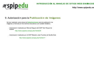 INTRODUCCIÓN AL MANEJO DE SITIOS WEB DINÁMICOS http://www.spipedu.es 9. Autorización para la  Publicación de Imágenes Se han realizado varios tipos de  Autorizaciones  para la publicación de imágenes a menores en los Centros Educativos con carácter Didáctico. - Autorización realizada por Manuel Segura del CEIP San Roque de  Arahal. http://www.spipedu.es/spip.php?article39 - Autorización realizada por el CEIP Maestro José Fuentes de Sevilla Este http://www.spipedu.es/spip.php?article17 