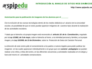 INTRODUCCIÓN AL MANEJO DE SITIOS WEB DINÁMICOS http://www.spipedu.es Autorización para la publicación de imagenes de los alumnos por el  _______ Con la inclusión de las nuevas tecnologías dentro de los medios didácticos al  alcance de la comunidad escolar y la posibilidad de que en estos puedan aparecer imágenes de  vuestros hijos durante la realización de las actividades escolares.  Y dado que el derecho a la propia imagen está reconocido al  artículo 18. de la  Constitución  y regulado por la  Ley 1/1982, de 5 de mayo , sobre el derecho al honor, a la intimidad personal y familiar y a la propia imagen y la  Ley 15/1999, de 13 de Diciembre , sobre la  Protección de Datos de Carácter Personal.  La dirección de este centro pide el consentimiento a los padres o tutores legales para poder publicar las imagenes  en las cuales aparezcan individualmente o en grupo que con  carácter  pedagógico  se puedan realizar a los niños y niñas del centro, en las diferentes secuencias y actividades realizadas en el colegio y fuera del mismo en  actividades extraescolares.  