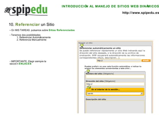 INTRODUCCIÓN AL MANEJO DE SITIOS WEB DINÁMICOS http://www.spipedu.es 10.  Referenciar  un Sitio -  En MIS TAREAS  pulsamos sobre  Sitios Referenciados - Tenemos dos posibilidades: 1. Referenciar Automáticamente 2. Referencia Manualmente - IMPORTANTE: Elegir siempre la  sección  ENLACES 