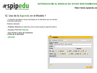 INTRODUCCIÓN AL MANEJO DE SITIOS WEB DINÁMICOS http://www.spipedu.es 12. Uso de la  Agenda  en el Modelo 1 - La Agenda servirá para marcar actividades en el calendario que nos remitan  a artículos publicados.  PASOS A SEGUIR - Publicar Artículo  (ya sabemos cómo se hace según la segunda sesión) - Desplegar PESTAÑA  Agenda - Elegir  Fecha y Hora de Comienzo   y  Final de la Actividad - AÑADIR 