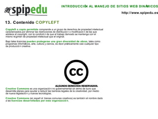INTRODUCCIÓN AL MANEJO DE SITIOS WEB DINÁMICOS http://www.spipedu.es 13. Contenido  COPYLEFT Copyleft o copia permitida  comprende a un grupo de derechos de propiedad intelectual  caracterizados por eliminar las restricciones de distribución o modificación de las que  adolece el copyright, con la condición de que el trabajo derivado se mantenga con el  mismo régimen de propiedad intelectual que el original. Bajo tales licencias  pueden protegerse una gran diversidad de obras , tales como  programas informáticos, arte, cultura y ciencia, es decir prácticamente casi cualquier tipo  de producción creativa. Creative Commons  es una organización no gubernamental sin ánimo de lucro que  desarrolla planes para ayudar a reducir las barreras legales de la creatividad, por medio  de nueva legislación y nuevas tecnologías.  Creative Commons  (en español: bienes comunes creativos) es también el nombre dado  a las  licencias desarrolladas por esta organización . 