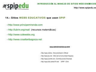 INTRODUCCIÓN AL MANEJO DE SITIOS WEB DINÁMICOS http://www.spipedu.es 14.- Sitios  WEBS EDUCATIVOS  que usan  SPIP -   http://www.principemiranda.com   -  http://lubrin.org/mat/   (recursos matemáticas) -  http://www.colewebs.org   -  http://www.craaltaribagorza.net Sitios IMPORTANTES de SPIP -  http://spip.net/es  - Documentación Oficial -  http://spip-es.net  - Sitio de la Comunidad Hispana -  http://spip-contrib.net  - Contribuciones Diversas -  http://spip-edu.edres74.net/   - SPIP - EVA 
