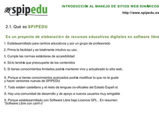 INTRODUCCIÓN AL MANEJO DE SITIOS WEB DINÁMICOS http://www.spipedu.es 2.1. Qué es  SPIPEDU 1. Está desarrollado para centros educativos y por un grupo de profesorado 2. Prima la facilidad y es totalmente intuitivo su uso. 3. Cumple las normas estándares de accesibilidad 4. Sólo tendrás que preocuparte de los contenidos 5. Si tienes conocimientos limitados podrás mantener vivo y actualizado tu sitio web. 6. Porque si tienes conocimientos avanzados podrás modificar lo que no te guste  y hacer versiones nuevas de SPIPEDU 7. Todo está en castellano y el resto de lenguas co-oficiales del Estado Español. 8. Hay una comunidad de desarrollo y de apoyo a nuevos usuarios muy amigable 9. Porque está desarrollado con Software Libre bajo Licencia GPL . En resumen:  “ Software Libre con cariño” Es un proyecto de elaboración de recursos educativos digitales en software libre 