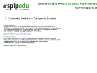 INTRODUCCIÓN AL MANEJO DE SITIOS WEB DINÁMICOS http://www.spipedu.es Sitios estáticos: - Las actualizaciones de contenido deben solicitarse a quien desarrolló el sitio. - Debido a su estructura modular, se encuentran abiertos a actualizaciones tecnológicas - Para agregar funcionalidad, se debe rediseñar la página, a veces en su totalidad. - ES IMPRESCINDIBLE UNA ESTRUCTURA PIRAMIDAL Ejemplos:  http://www.juntadeandalucia.es/   Sitios dinámicos: - No existen limitaciones en cuanto a la cantidad de artículos o servicios a exhibir. - Requieren una página por cada producto o servicio a exhibir que se muestran con BD. - Las actualizaciones de contenido son realizadas por los implicados - PERMITE UNA ESTRUCTURA HORIZONTAL Ejemplos:  http://www.cepalcala.org   3. Contenidos Dinámicos / Contenidos Estáticos 