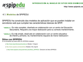 INTRODUCCIÓN AL MANEJO DE SITIOS WEB DINÁMICOS http://www.spipedu.es SPIPEDU ha construido dos modelos de aplicación que se pueden instalar en  servidores web que cumplan las características básicas de SPIP: *  MODELO 1 ,  E s más completo, diseñado en colaboración con un centro de Educación  Secundaria. Requiere una mayor dedicación para su correcto mantenimiento. *  MODELO 2 ,  E s más simple, diseñado en colaboración con un centro educativo  de infantil y primaria. Su mantenimiento requiere de menor dedicación Sitios con SPIPEDU  En la actualidad hay estas webs con SPIPEDU instalado:  o  http://www.iesprofesorjuanbautista.es   Modelo 1 Original o  http://www.spipedu.es/clasedebea/   Modelo 2 No original   o  http://www.spipedu.es/ayuda/index.php/Sitios_SPIPEDU   Directorio de Sitios SPIPEDU 4.1.  Modelos  de SPIPEDU 
