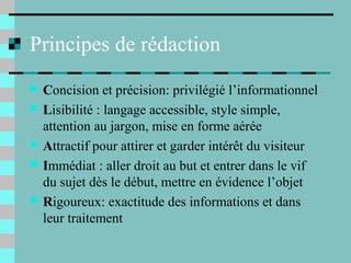 Principes de rédaction
 Concision et précision: privilégié l’informationnel
 Lisibilité : langage accessible, style simple,
attention au jargon, mise en forme aérée
 Attractif pour attirer et garder intérêt du visiteur
 Immédiat : aller droit au but et entrer dans le vif
du sujet dès le début, mettre en évidence l’objet
 Rigoureux: exactitude des informations et dans
leur traitement
 
