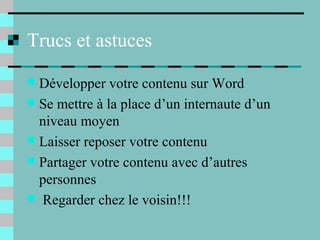 Trucs et astuces
 Développer votre contenu sur Word
 Se mettre à la place d’un internaute d’un
niveau moyen
 Laisser reposer votre contenu
 Partager votre contenu avec d’autres
personnes
 Regarder chez le voisin!!!
 