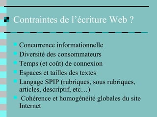 Contraintes de l’écriture Web ?
 Concurrence informationnelle
 Diversité des consommateurs
 Temps (et coût) de connexion
 Espaces et tailles des textes
 Langage SPIP (rubriques, sous rubriques,
articles, descriptif, etc…)
 Cohérence et homogénéité globales du site
Internet
 