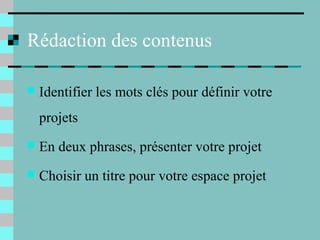 Rédaction des contenus
 Identifier les mots clés pour définir votre
projets
 En deux phrases, présenter votre projet
 Choisir un titre pour votre espace projet
 