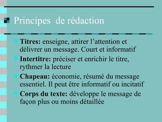 Principes de rédaction
 Titres: enseigne, attirer l’attention et
délivrer un message. Court et informatif
 Intertitre: préciser et enrichir le titre,
rythmer la lecture
 Chapeau: économie, résumé du message
essentiel. Il peut être informatif ou incitatif
 Corps du texte: développe le message de
façon plus ou moins détaillée
 