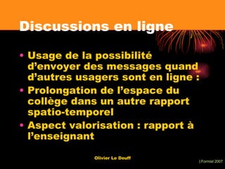 Discussions en ligne Usage de la possibilité d’envoyer des messages quand d’autres usagers sont en ligne : Prolongation de l’espace du collège dans un autre rapport spatio-temporel Aspect valorisation : rapport à l’enseignant