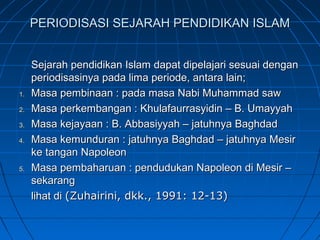 PERIODISASI SEJARAH PENDIDIKAN ISLAM


     Sejarah pendidikan Islam dapat dipelajari sesuai dengan
     periodisasinya pada lima periode, antara lain;
1.   Masa pembinaan : pada masa Nabi Muhammad saw
2.   Masa perkembangan : Khulafaurrasyidin – B. Umayyah
3.   Masa kejayaan : B. Abbasiyyah – jatuhnya Baghdad
4.   Masa kemunduran : jatuhnya Baghdad – jatuhnya Mesir
     ke tangan Napoleon
5.   Masa pembaharuan : pendudukan Napoleon di Mesir –
     sekarang
     lihat di (Zuhairini, dkk., 1991: 12-13)
 
