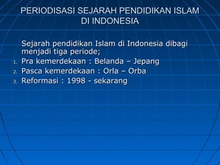 PERIODISASI SEJARAH PENDIDIKAN ISLAM
                  DI INDONESIA

     Sejarah pendidikan Islam di Indonesia dibagi
     menjadi tiga periode;
1.   Pra kemerdekaan : Belanda – Jepang
2.   Pasca kemerdekaan : Orla – Orba
3.   Reformasi : 1998 - sekarang
 