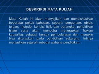 DESKRIPSI MATA KULIAH

Mata Kuliah ini akan menyajikan dan mendiskusikan
beberapa pokok bahasan, seperti; pengertian, objek,
tujuan, metode, kondisi fisik dan perangkat pendidikan
Islam serta akan mencoba menerapkan hukum
kausalitas sebagai bentuk pembelajaran dan mungkin
bisa diterapkan pada pendidikan sekarang. Intinya
menjadikan sejarah sebagai wahana pendidikan.
 