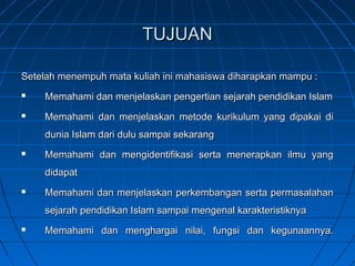 TUJUAN

Setelah menempuh mata kuliah ini mahasiswa diharapkan mampu :
   Memahami dan menjelaskan pengertian sejarah pendidikan Islam
   Memahami dan menjelaskan metode kurikulum yang dipakai di
    dunia Islam dari dulu sampai sekarang
   Memahami dan mengidentifikasi serta menerapkan ilmu yang
    didapat
   Memahami dan menjelaskan perkembangan serta permasalahan
    sejarah pendidikan Islam sampai mengenal karakteristiknya
   Memahami dan menghargai nilai, fungsi dan kegunaannya.
 