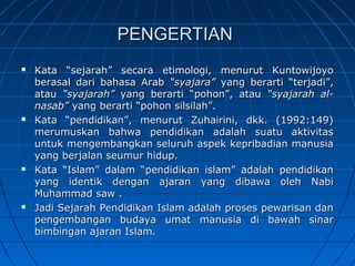 PENGERTIAN
   Kata “sejarah” secara etimologi, menurut Kuntowijoyo
    berasal dari bahasa Arab “syajara” yang berarti “terjadi”,
    atau “syajarah” yang berarti “pohon”, atau “syajarah al-
    nasab” yang berarti “pohon silsilah”.
   Kata “pendidikan”, menurut Zuhairini, dkk. (1992:149)
    merumuskan bahwa pendidikan adalah suatu aktivitas
    untuk mengembangkan seluruh aspek kepribadian manusia
    yang berjalan seumur hidup.
   Kata “Islam” dalam “pendidikan islam” adalah pendidikan
    yang identik dengan ajaran yang dibawa oleh Nabi
    Muhammad saw .
   Jadi Sejarah Pendidikan Islam adalah proses pewarisan dan
    pengembangan budaya umat manusia di bawah sinar
    bimbingan ajaran Islam.
 