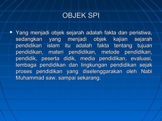 OBJEK SPI

   Yang menjadi objek sejarah adalah fakta dan peristiwa,
    sedangkan yang menjadi objek kajian sejarah
    pendidikan islam itu adalah fakta tentang tujuan
    pendidikan, materi pendidikan, metode pendidikan,
    pendidik, peserta didik, media pendidikan, evaluasi,
    lembaga pendidikan dan lingkungan pendidikan sejak
    proses pendidikan yang diselenggarakan oleh Nabi
    Muhammad saw. sampai sekarang.
 