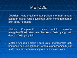 METODE

1.   Deskriptif : cara untuk mengumpulkan informasi tentang
     keadaan nyata yang ditunjukan untuk menggambarkan
     sifat suatu keadaan

2.   Metode    Komparatif   :  cara  untuk   berusaha
     mengidentifikasi atau membedakan fakta yang satu
     dengan fakta yang lain

3.   Metode Analisis-sintesis : cara untuk memperoleh satu
     keutuhan dan kelengkapan kerangka pencapaian tujuan
     serta manfaat penulisan sejarah pendidikan Islam
 
