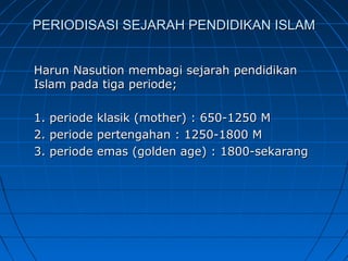 PERIODISASI SEJARAH PENDIDIKAN ISLAM


Harun Nasution membagi sejarah pendidikan
Islam pada tiga periode;

1.   periode klasik (mother) : 650-1250 M
2.   periode pertengahan : 1250-1800 M
3.   periode emas (golden age) : 1800-sekarang
 