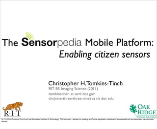 The                                                                        Mobile Platform:
                                                                    Enabling citizen sensors

                                                       Christopher H.Tomkins-Tinch
                                                        RIT BS, Imaging Science (2011)
                                                        tomkinstinch at ornl dot gov
                                                        cht(nine-three-three-nine) at rit dot edu




Hi, Iʼm Chris Tomkins-Tinch from the Rochester Institute of Technology. This summer, I worked on creating an iPhone application interface to Sensorpedia and an associated backend web
service.
 
