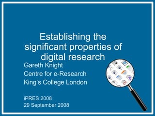 Establishing the significant properties of digital research Gareth Knight Centre for e-Research King’s College London iPRES 2008 29 September 2008 