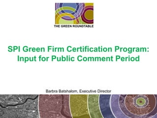 SPI Green Firm Certification Program: Input for Public Comment Period THE GREEN ROUNDTABLE Barbra Batshalom, Executive Director 