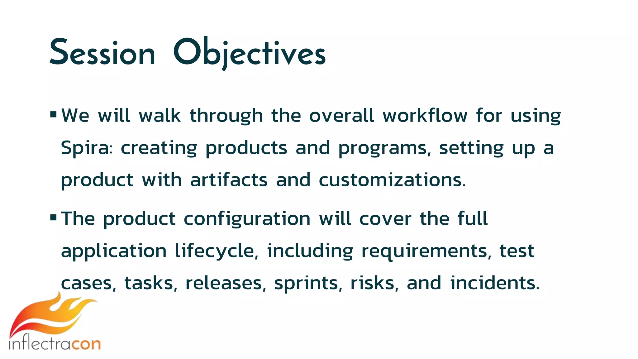 Session Objectives
We will walk through the overall workflow for using
Spira: creating products and programs, setting up a
product with artifacts and customizations.
The product configuration will cover the full
application lifecycle, including requirements, test
cases, tasks, releases, sprints, risks, and incidents.
 
