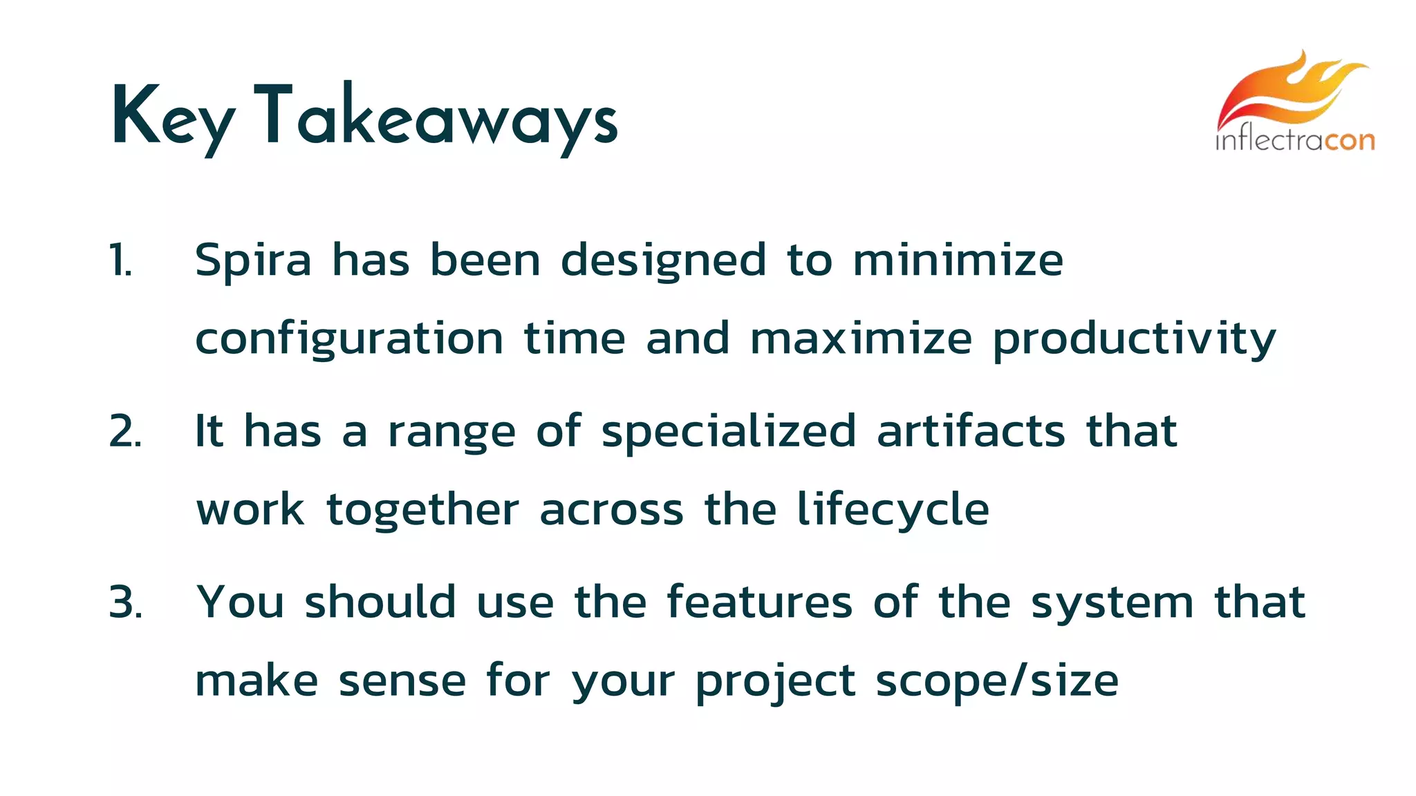 Key Takeaways
1. Spira has been designed to minimize
configuration time and maximize productivity
2. It has a range of specialized artifacts that
work together across the lifecycle
3. You should use the features of the system that
make sense for your project scope/size
 