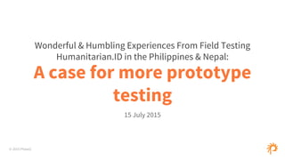 © 2015 Phase2
A case for more prototype
testing
15 July 2015
Wonderful & Humbling Experiences From Field Testing
Humanitarian.ID in the Philippines & Nepal:
 