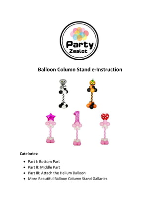  
 
 
 
Balloon Column Stand e‐Instruction 
 
 
 
 
 
 
 
 
 
 
Catelories: 
 Part I: Bottom Part 
 Part II: Middle Part 
 Part III: Attach the Helium Balloon 
 More Beautiful Balloon Column Stand Gallaries 
 