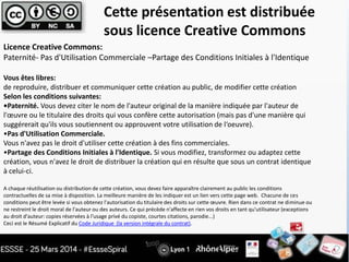 Licence Creative Commons:
Paternité- Pas d'Utilisation Commerciale –Partage des Conditions Initiales à l'Identique
Vous êtes libres:
de reproduire, distribuer et communiquer cette création au public, de modifier cette création
Selon les conditions suivantes:
•Paternité. Vous devez citer le nom de l'auteur original de la manière indiquée par l'auteur de
l'œuvre ou le titulaire des droits qui vous confère cette autorisation (mais pas d'une manière qui
suggérerait qu'ils vous soutiennent ou approuvent votre utilisation de l‘oeuvre).
•Pas d'Utilisation Commerciale.
Vous n'avez pas le droit d'utiliser cette création à des fins commerciales.
•Partage des Conditions Initiales à l'Identique. Si vous modifiez, transformez ou adaptez cette
création, vous n'avez le droit de distribuer la création qui en résulte que sous un contrat identique
à celui-ci.
A chaque réutilisation ou distribution de cette création, vous devez faire apparaître clairement au public les conditions
contractuelles de sa mise à disposition. La meilleure manière de les indiquer est un lien vers cette page web. Chacune de ces
conditions peut être levée si vous obtenez l'autorisation du titulaire des droits sur cette œuvre. Rien dans ce contrat ne diminue ou
ne restreint le droit moral de l'auteur ou des auteurs. Ce qui précède n'affecte en rien vos droits en tant qu'utilisateur (exceptions
au droit d'auteur: copies réservées à l'usage privé du copiste, courtes citations, parodie...)
Ceci est le Résumé Explicatif du Code Juridique (la version intégrale du contrat).
Cette présentation est distribuée
sous licence Creative Commons
 