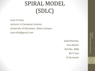 SPIRAL MODEL
(SDLC)
Inam Ul-Haq
Lecturer in Computer Science
University of Education, Okara Campus
inam.bth@gmail.com
Submitted by:
Hira Mehar
Roll No. 3006
BS-IT-Eve
IV Semester
UniversityofEducationOkara
Campus
1
 