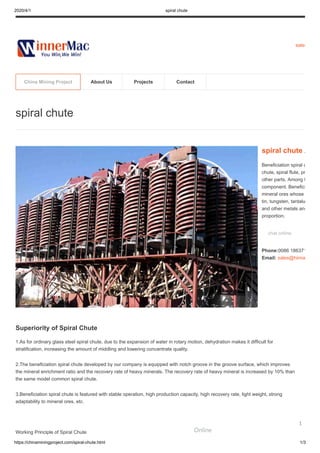 2020/4/1 spiral chute
https://chinaminingproject.com/spiral-chute.html 1/3
sales
Superiority of Spiral Chute
1.As for ordinary glass steel spiral chute, due to the expansion of water in rotary motion, dehydration makes it difficult for
stratification, increasing the amount of middling and lowering concentrate quality.
2.The beneficiation spiral chute developed by our company is equipped with notch groove in the groove surface, which improves
the mineral enrichment ratio and the recovery rate of heavy minerals. The recovery rate of heavy mineral is increased by 10% than
the same model common spiral chute.
3.Beneficiation spiral chute is featured with stable operation, high production capacity, high recovery rate, light weight, strong
adaptability to mineral ores, etc.
Working Principle of Spiral Chute
spiral chute
spiral chute A
Beneficiation spiral c
chute, spiral flute, pr
other parts. Among t
component. Benefici
mineral ores whose
tin, tungsten, tantalu
and other metals and
proportion.
chat online
Phone:0086 186371
Email: sales@hiima
China Mining Project About Us Projects Contact
Online
1
 