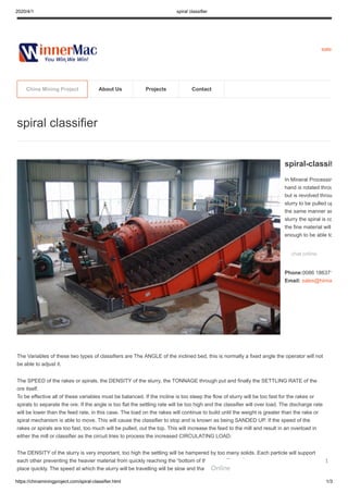 2020/4/1 spiral classifier
https://chinaminingproject.com/spiral-classifier.html 1/3
sales
The Variables of these two types of classifiers are The ANGLE of the inclined bed, this is normally a fixed angle the operator will not
be able to adjust it.
The SPEED of the rakes or spirals, the DENSITY of the slurry, the TONNAGE through put and finally the SETTLING RATE of the
ore itself.
To be effective all of these variables must be balanced. If the incline is too steep the flow of slurry will be too fast for the rakes or
spirals to separate the ore. If the angle is too flat the settling rate will be too high and the classifier will over load. The discharge rate
will be lower than the feed rate, in this case. The load on the rakes will continue to build until the weight is greater than the rake or
spiral mechanism is able to move. This will cause the classifier to stop and is known as being SANDED UP. If the speed of the
rakes or spirals are too fast, too much will be pulled, out the top. This will increase the feed to the mill and result in an overload in
either the mill or classifier as the circuit tries to process the increased CIRCULATING LOAD.
The DENSITY of the slurry is very important, too high the settling will be hampered by too many solids. Each particle will support
each other preventing the heavier material from quickly reaching the “bottom of the slurry. This will not allow a separation to take
place quickly. The speed at which the slurry will be travelling will be slow and that will hamper effective classification. Another
spiral classifier
spiral-classif
In Mineral Processin
hand is rotated throu
but is revolved throu
slurry to be pulled up
the same manner as
slurry the spiral is co
the fine material will
enough to be able to
chat online
Phone:0086 186371
Email: sales@hiima
China Mining Project About Us Projects Contact
Online
1
 
