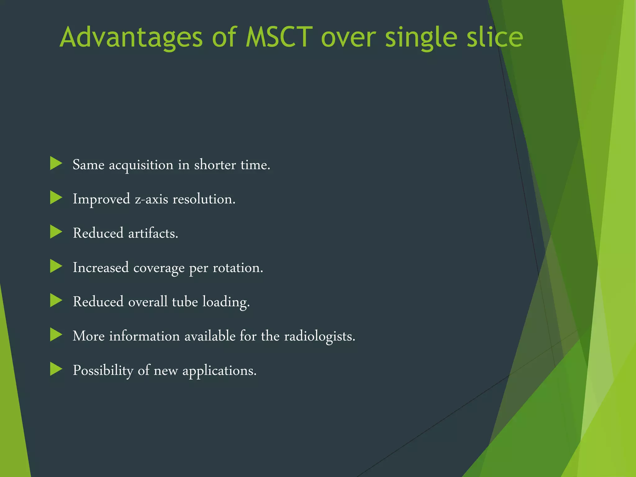 Advantages of MSCT over single slice
 Same acquisition in shorter time.
 Improved z-axis resolution.
 Reduced artifacts.
 Increased coverage per rotation.
 Reduced overall tube loading.
 More information available for the radiologists.
 Possibility of new applications.
 