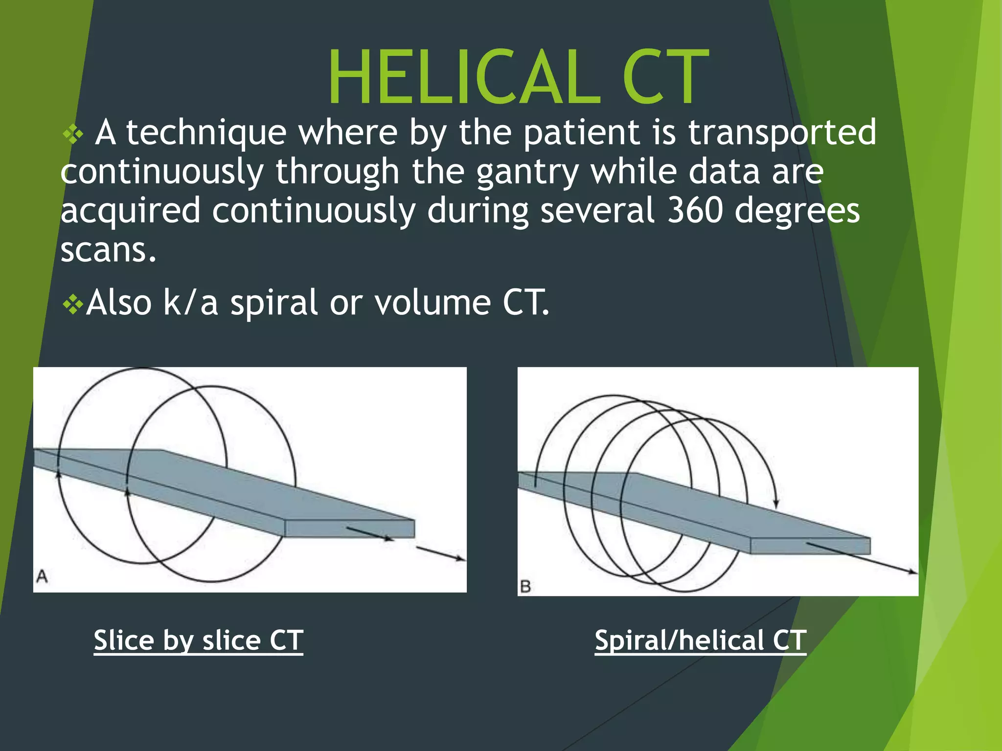 HELICAL CT
 A technique where by the patient is transported
continuously through the gantry while data are
acquired continuously during several 360 degrees
scans.
Also k/a spiral or volume CT.
Slice by slice CT Spiral/helical CT
 