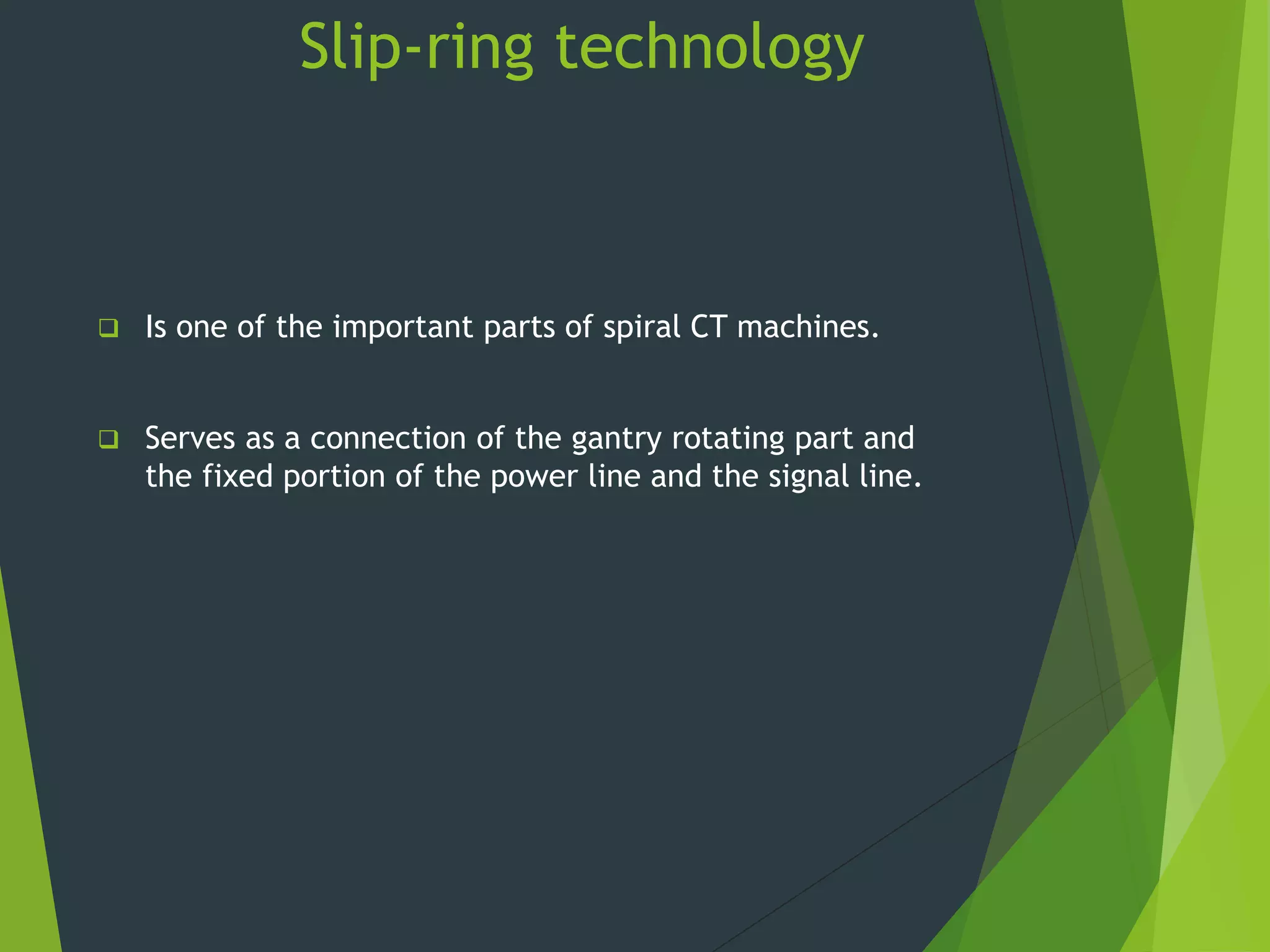 Slip-ring technology
 Is one of the important parts of spiral CT machines.
 Serves as a connection of the gantry rotating part and
the fixed portion of the power line and the signal line.
 