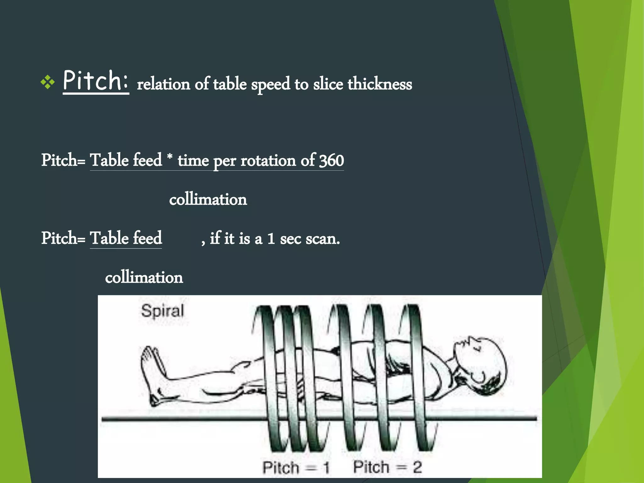  Pitch: relation of table speed to slice thickness
Pitch= Table feed * time per rotation of 360
collimation
Pitch= Table feed , if it is a 1 sec scan.
collimation
 