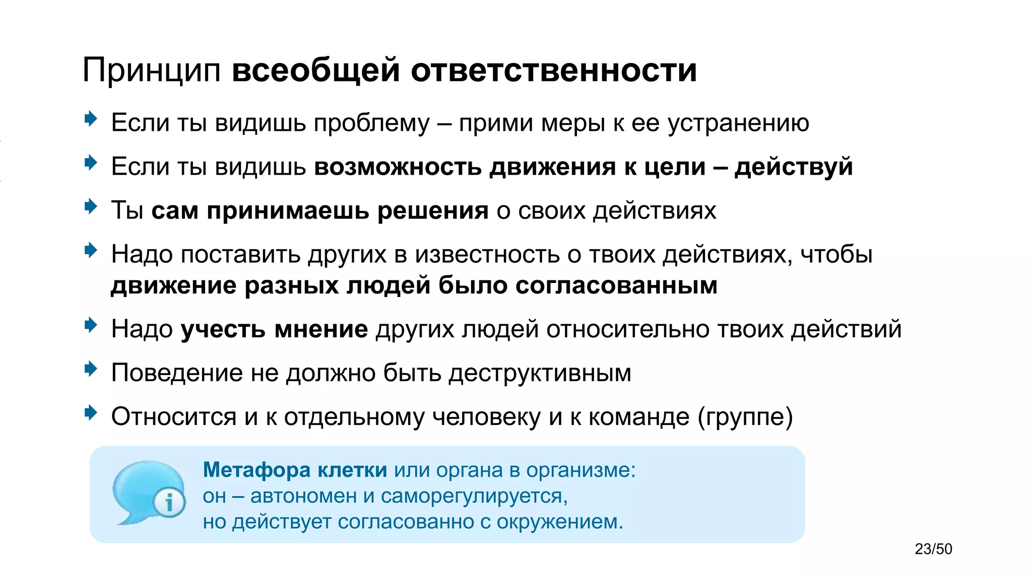 Принцип всеобщей ответственности
 Если ты видишь проблему – прими меры к ее устранению
 Если ты видишь возможность движения к цели – действуй
 Ты сам принимаешь решения о своих действиях
 Надо поставить других в известность о твоих действиях, чтобы
движение разных людей было согласованным
 Надо учесть мнение других людей относительно твоих действий
 Поведение не должно быть деструктивным
 Относится и к отдельному человеку и к команде (группе)
Метафора клетки или органа в организме:
он – автономен и саморегулируется,
но действует согласованно с окружением.
23/50
 