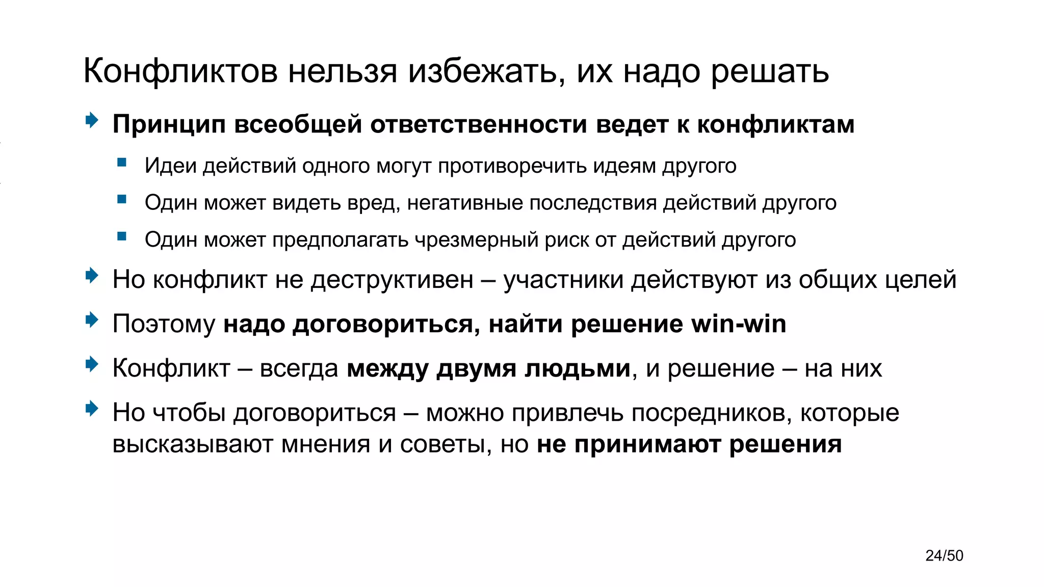 Конфликтов нельзя избежать, их надо решать
 Принцип всеобщей ответственности ведет к конфликтам
 Идеи действий одного могут противоречить идеям другого
 Один может видеть вред, негативные последствия действий другого
 Один может предполагать чрезмерный риск от действий другого
 Но конфликт не деструктивен – участники действуют из общих целей
 Поэтому надо договориться, найти решение win-win
 Конфликт – всегда между двумя людьми, и решение – на них
 Но чтобы договориться – можно привлечь посредников, которые
высказывают мнения и советы, но не принимают решения
24/50
 
