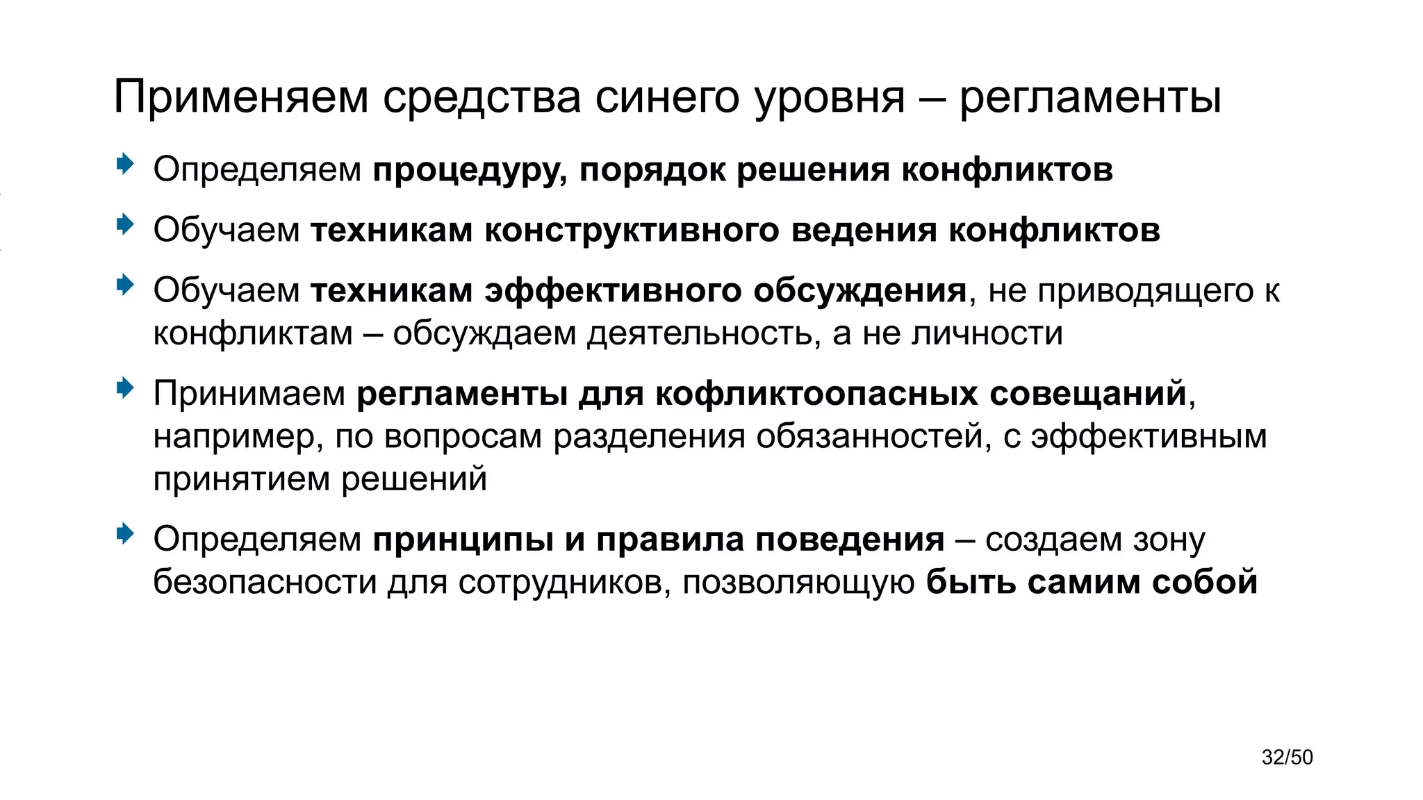 Применяем средства синего уровня – регламенты
 Определяем процедуру, порядок решения конфликтов
 Обучаем техникам конструктивного ведения конфликтов
 Обучаем техникам эффективного обсуждения, не приводящего к
конфликтам – обсуждаем деятельность, а не личности
 Принимаем регламенты для кофликтоопасных совещаний,
например, по вопросам разделения обязанностей, с эффективным
принятием решений
 Определяем принципы и правила поведения – создаем зону
безопасности для сотрудников, позволяющую быть самим собой
32/50
 